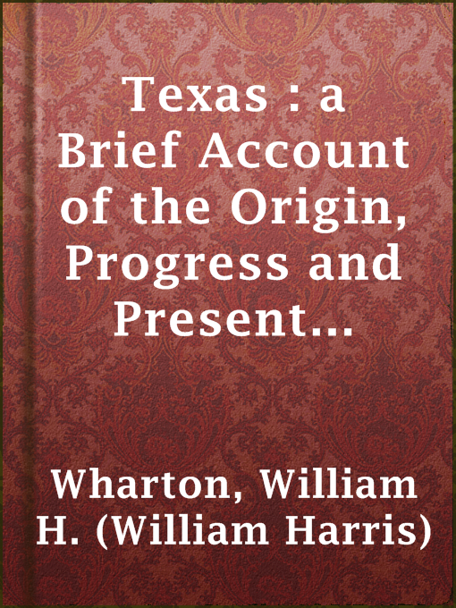 Title details for Texas : a Brief Account of the Origin, Progress and Present State of the Colonial Settlements of Texas; Together with an Exposition of the Causes which have induced the Existing War with Mexico by William H. (William Harris) Wharton - Available